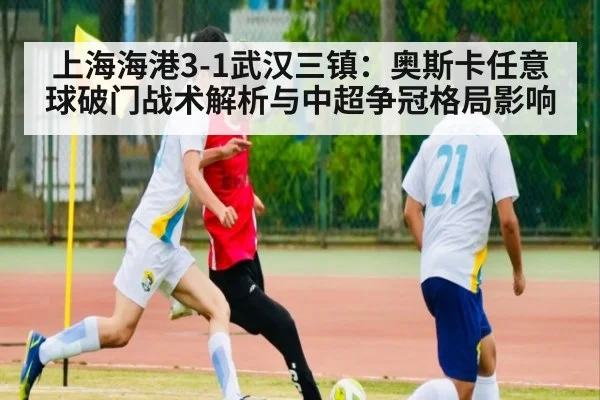 上海海港3-1武汉三镇:奥斯卡任意球破门战术解析与中超争冠格局影响(jiuyou)