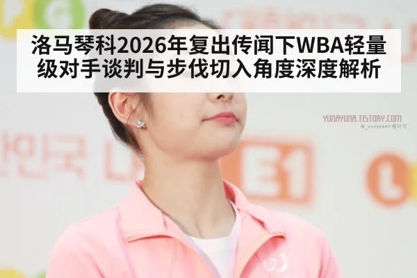 洛马琴科2026年复出传闻下WBA轻量级对手谈判与步伐切入角度深度解析 - jiuyou game